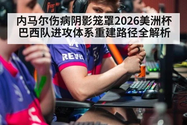 内马尔伤病阴影笼罩2026美洲杯 巴西队进攻体系重建路径全解析