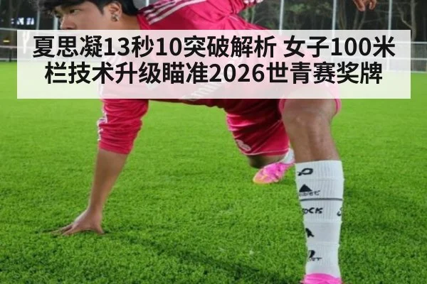夏思凝13秒10突破解析 女子100米栏技术升级瞄准2026世青赛奖牌
